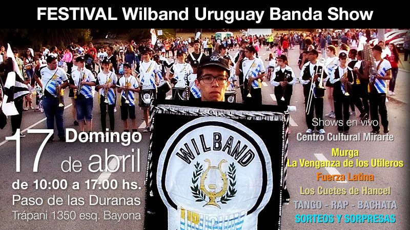 RECTANGULO SUPERIOR FONDO NEGRO LETRAS BLANCAS DICIENDO: FESTIVAL WILBAND URUGUAY BANDA SHOW. DE FONDO LA FOTO DE LOS INTEGRANTES DE LA BANDA MIRANDO HACIA EL FRENTE Y ADELANTE LA BANDERA DE LA BANDA ABAJO A LA IZQUIERDA DICE EN LETRA GRANDE EN NUMERO 17 DOMINGO DE ABRIL DE 10 A 17 HS. PASO DE LAS DURANAS TRAPANI 1350 ESQ BAYONA, Y SOBRE EL LADO DERECHO DICE SHOWS EN VIVO, CENTRO CULTURAL MIRARTE, MURGA LA VENGANZA DE LOS UTILEROS, FUERZA LATINA, LOS CUETES DE HANCEL. TANGO - RAP - BACHATA SORTEOS Y MAS